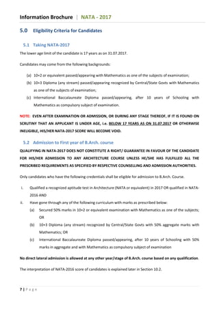 Information Brochure | NATA - 2017
7 | P a g e
5.0 Eligibility Criteria for Candidates
5.1 Taking NATA-2017
The lower age limit of the candidate is 17 years as on 31.07.2017.
Candidates may come from the following backgrounds:
(a) 10+2 or equivalent passed/appearing with Mathematics as one of the subjects of examination;
(b) 10+3 Diploma (any stream) passed/appearing recognized by Central/State Govts with Mathematics
as one of the subjects of examination;
(c) International Baccalaureate Diploma passed/appearing, after 10 years of Schooling with
Mathematics as compulsory subject of examination.
NOTE: EVEN AFTER EXAMINATION OR ADMISSION, OR DURING ANY STAGE THEREOF, IF IT IS FOUND ON
SCRUTINY THAT AN APPLICANT IS UNDER AGE, i.e. BELOW 17 YEARS AS ON 31.07.2017 OR OTHERWISE
INELIGIBLE, HIS/HER NATA-2017 SCORE WILL BECOME VOID.
5.2 Admission to First year of B.Arch. course
QUALIFYING IN NATA-2017 DOES NOT CONSTITUTE A RIGHT/ GUARANTEE IN FAVOUR OF THE CANDIDATE
FOR HIS/HER ADMISSION TO ANY ARCHITECTURE COURSE UNLESS HE/SHE HAS FULFILLED ALL THE
PRESCRIBED REQUIREMENTS AS SPECIFIED BY RESPECTIVE COUNSELLING AND ADMISSION AUTHORITIES.
Only candidates who have the following credentials shall be eligible for admission to B.Arch. Course.
i. Qualified a recognized aptitude test in Architecture (NATA or equivalent) in 2017 OR qualified in NATA-
2016 AND
ii. Have gone through any of the following curriculum with marks as prescribed below:
(a) Secured 50% marks in 10+2 or equivalent examination with Mathematics as one of the subjects;
OR
(b) 10+3 Diploma (any stream) recognized by Central/State Govts with 50% aggregate marks with
Mathematics; OR
(c) International Baccalaureate Diploma passed/appearing, after 10 years of Schooling with 50%
marks in aggregate and with Mathematics as compulsory subject of examination
No direct lateral admission is allowed at any other year/stage of B.Arch. course based on any qualification.
The interpretation of NATA-2016 score of candidates is explained later in Section 10.2.
 