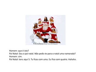 Homem: que é isto?Pai Natal: Sou o pai natal. Não pedis-te para o natal uma namorada?Homem: sim.Pai Natal: tens aqui 5. Tu ficas com uma. Eu fico com quatro. Hahaha .