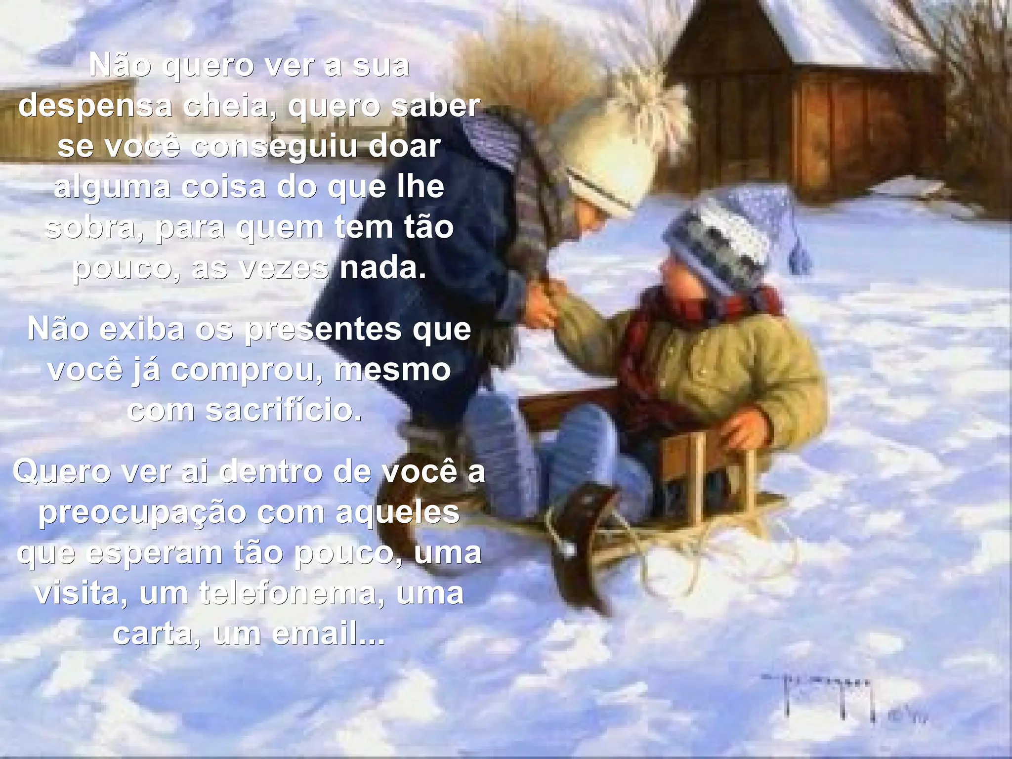 Não quero ver a sua despensa cheia, quero saber se você conseguiu doar alguma coisa do que lhe sobra, para quem tem tão pouco, as vezes nada. Não exiba os presentes que você já comprou, mesmo com sacrifício.  Quero ver ai dentro de você a preocupação com aqueles que esperam tão pouco, uma visita, um telefonema, uma carta, um email... 
