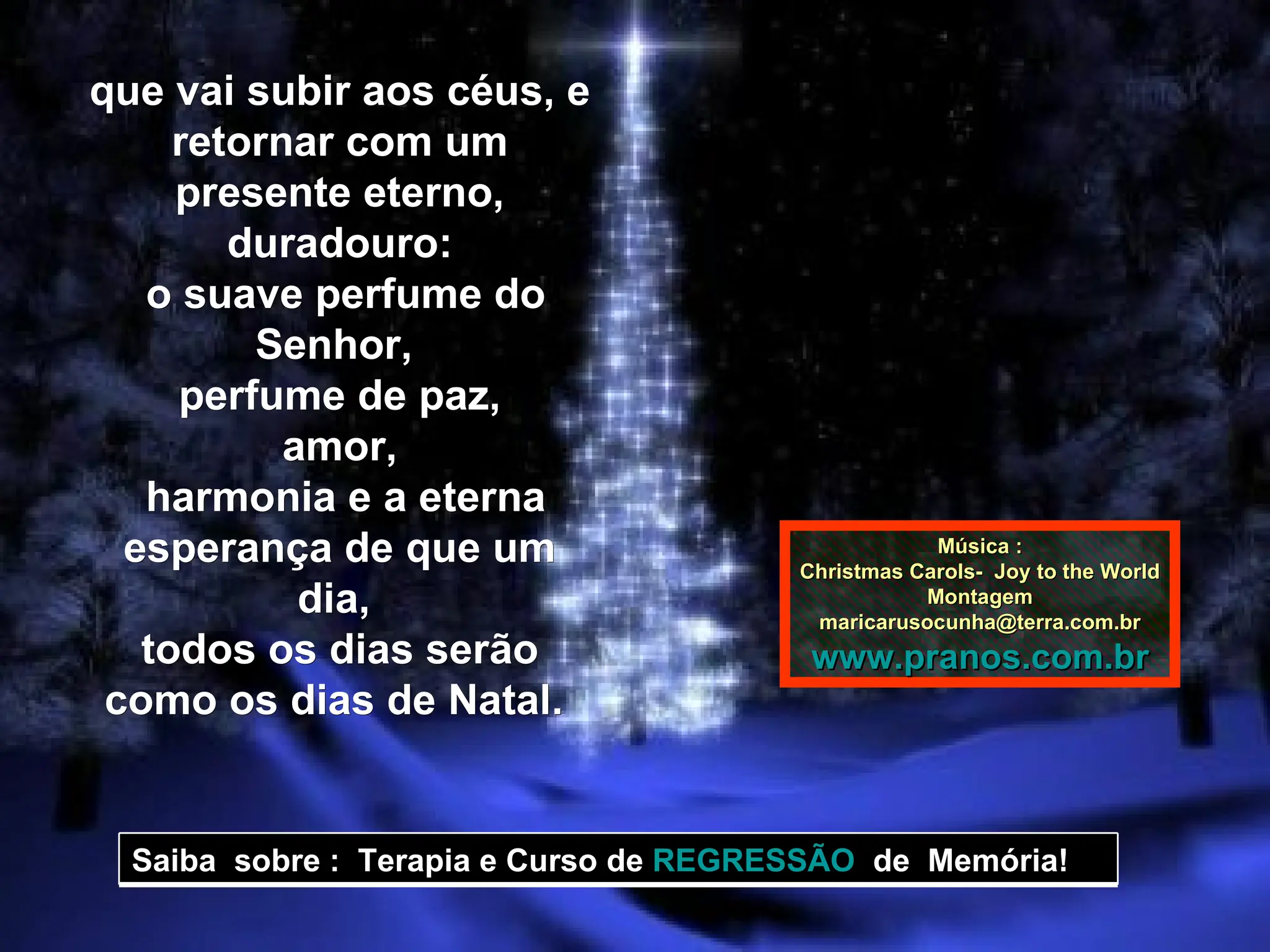 que vai subir aos céus, e retornar com um presente eterno, duradouro: o suave perfume do Senhor,  perfume de paz, amor, harmonia e a eterna esperança de que um dia,  todos os dias serão como os dias de Natal.  Música : Christmas Carols-  Joy to the World Montagem [email_address] www.pranos.com.br Saiba  sobre :  Terapia e Curso de  REGRESSÃO   de  Memória!  