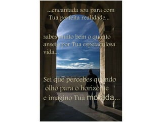 ...encantada sou para comTua perfeita realidade...sabes muito bem o quanto anseio por Tua espetaculosa vida... Sei que percebes quando olho para o horizonte e imagino Tua morada...