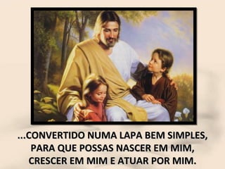 ...CONVERTIDO NUMA LAPA BEM SIMPLES, PARA QUE POSSAS NASCER EM MIM, CRESCER EM MIM E ATUAR POR MIM. 