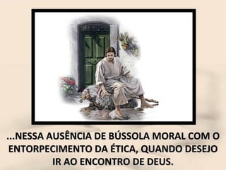 ...NESSA AUSÊNCIA DE BÚSSOLA MORAL COM O ENTORPECIMENTO DA ÉTICA, QUANDO DESEJO IR AO ENCONTRO DE DEUS. 