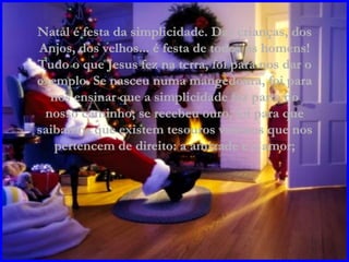 Natal é festa da simplicidade. Das crianças, dos Anjos, dos velhos... é festa de todos os homens! Tudo o que Jesus fez na terra, foi para nos dar o exemplo. Se nasceu numa mangedoura, foi para nos ensinar que a simplicidade faz parte do nosso caminho; se recebeu ouro, foi para que saibamos que existem tesouros valiosos que nos pertencem de direito: a amizade e o amor; 