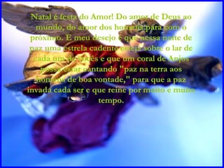 Natal é festa do Amor! Do amor de Deus ao mundo, do amor dos homens para com o próximo. E meu desejo é que nessa noite de paz uma estrela cadente esteja sobre o lar de cada um de vocês e que um coral de Anjos possa estar cantando "paz na terra aos homens de boa vontade," para que a paz invada cada ser e que reine por muito e muito tempo. 