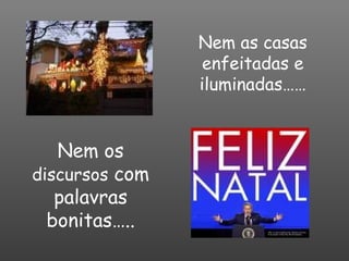 Nem as casas enfeitadas e iluminadas…… Nem os  discursos  com palavras bonitas….. 