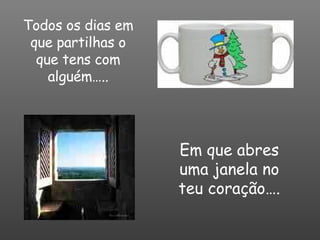 Todos os dias em que partilhas o que tens com alguém….. Em que abres uma janela no teu coração…. 