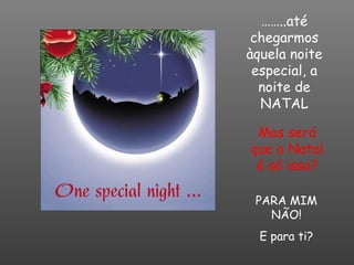 …… ..até chegarmos àquela noite especial, a noite de NATAL Mas será que o Natal é só isso? PARA MIM NÃO! E para ti? 