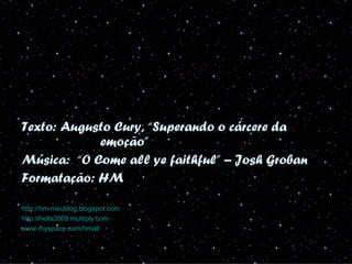 Texto: Augusto Cury, “Superando o cárcere da
            emoção”
Música: “O Come all ye faithful” – Josh Groban
Formatação: HM

http://hm-meublog.blogspot.com
http://hella2009.multiply.com
www.myspace.com/hmall
 