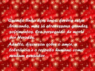 Quando tinha dois anos, deveria estar
brincando, mas já atravessava grandes
sofrimentos. Era perseguido de morte
por Herodes.
Adulto, discursou sobre o amor, a
tolerância e o respeito humano como
nenhum pensador.
 