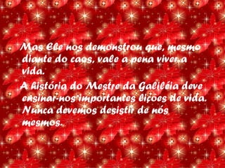 Mas Ele nos demonstrou que, mesmo
diante do caos, vale a pena viver a
vida.
A história do Mestre da Galiléia deve
ensinar-nos importantes lições de vida.
Nunca devemos desistir de nós
mesmos.
 