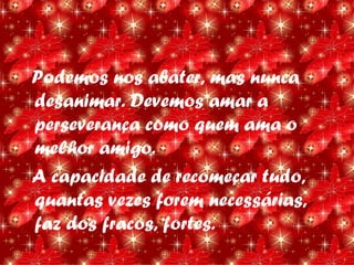 Podemos nos abater, mas nunca
desanimar. Devemos amar a
perseverança como quem ama o
melhor amigo.
A capacidade de recomeçar tudo,
quantas vezes forem necessárias,
faz dos fracos, fortes.
 