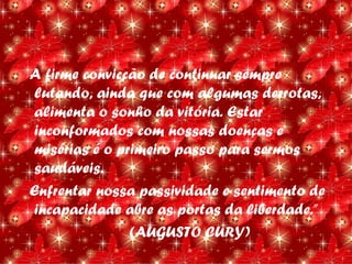 A firme convicção de continuar sempre
 lutando, ainda que com algumas derrotas,
 alimenta o sonho da vitória. Estar
 inconformados com nossas doenças e
 misérias é o primeiro passo para sermos
 saudáveis.
Enfrentar nossa passividade e sentimento de
 incapacidade abre as portas da liberdade.”
                (AUGUSTO CURY)
 