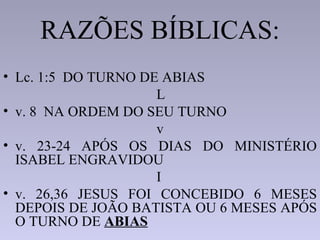RAZÕES BÍBLICAS:
• Lc. 1:5 DO TURNO DE ABIAS
                     L
• v. 8 NA ORDEM DO SEU TURNO
                     v
• v. 23-24 APÓS OS DIAS DO MINISTÉRIO
  ISABEL ENGRAVIDOU
                     I
• v. 26,36 JESUS FOI CONCEBIDO 6 MESES
  DEPOIS DE JOÃO BATISTA OU 6 MESES APÓS
  O TURNO DE ABIAS
 