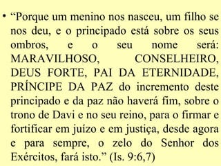 • “Porque um menino nos nasceu, um filho se
  nos deu, e o principado está sobre os seus
  ombros,      e     o     seu     nome    será:
  MARAVILHOSO,                 CONSELHEIRO,
  DEUS FORTE, PAI DA ETERNIDADE,
  PRÍNCIPE DA PAZ do incremento deste
  principado e da paz não haverá fim, sobre o
  trono de Davi e no seu reino, para o firmar e
  fortificar em juízo e em justiça, desde agora
  e para sempre, o zelo do Senhor dos
  Exércitos, fará isto.” (Is. 9:6,7)
 