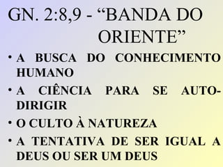 GN. 2:8,9 - “BANDA DO
            ORIENTE”
• A BUSCA DO CONHECIMENTO
  HUMANO
• A CIÊNCIA PARA SE AUTO-
  DIRIGIR
• O CULTO À NATUREZA
• A TENTATIVA DE SER IGUAL A
  DEUS OU SER UM DEUS
 