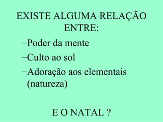 EXISTE ALGUMA RELAÇÃO
           ENTRE:
 –Poder da mente
 –Culto ao sol
 –Adoração aos elementais
  (natureza)

      E O NATAL ?
 
