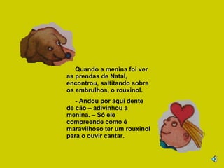 Quando a menina foi ver as prendas de Natal, encontrou, saltitando sobre os embrulhos, o rouxinol. - Andou por aqui dente de cão – adivinhou a menina. – Só ele compreende como é maravilhoso ter um rouxinol para o ouvir cantar. 