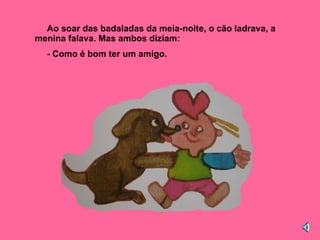 Ao soar das badaladas da meia-noite, o cão ladrava, a menina falava. Mas ambos diziam: - Como é bom ter um amigo. 