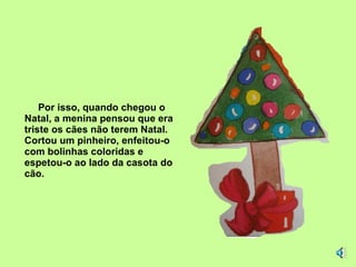 Por isso, quando chegou o Natal, a menina pensou que era triste os cães não terem Natal. Cortou um pinheiro, enfeitou-o com bolinhas coloridas e espetou-o ao lado da casota do cão. 