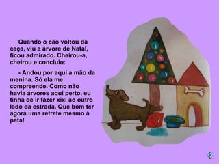 Quando o cão voltou da caça, viu a árvore de Natal, ficou admirado. Cheirou-a, cheirou e concluiu: - Andou por aqui a mão da menina. Só ela me compreende. Como não havia árvores aqui perto, eu tinha de ir fazer xixi ao outro lado da estrada. Que bom ter agora uma retrete mesmo à pata! 