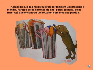 Agradecido, o cão resolveu oferecer também um presente à menina. Farejou pelos caixotes do lixo, pelos quintais, pelas ruas. Até que encontrou um rouxinol com uma asa partida. 