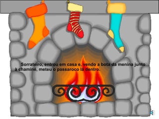Sorrateiro, entrou em casa e, vendo a bota da menina junto à chaminé, meteu o passaroco lá dentro. 
