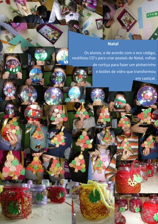 Natal
        Os alunos, e de acordo com o eco código,
reutilizou CD’s para criar postais de Natal, rolhas
            de cortiça para fazer um pinheirinho
              e boiões de vidro que transformou
                                      em castiçal.
 