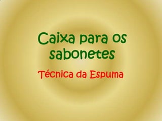 Caixa para os
sabonetes
Técnica da Espuma