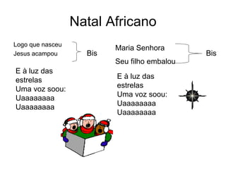 Natal Africano
Logo que nasceu
Jesus acampou Bis
Maria Senhora
Seu filho embalou
Bis
E à luz das
estrelas
Uma voz soou:
Uaaaaaaaa
Uaaaaaaaa
E à luz das
estrelas
Uma voz soou:
Uaaaaaaaa
Uaaaaaaaa
 
