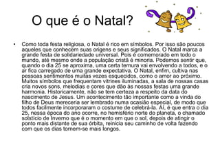 O que é o Natal?
• Como toda festa religiosa, o Natal é rico em símbolos. Por isso são poucos
aqueles que conhecem suas origens e seus significados. O Natal marca a
grande festa de solidariedade universal. Pois é comemorado em todo o
mundo, até mesmo onde a população cristã é minoria. Podemos sentir que,
quando o dia 25 se aproxima, uma certa ternura vai envolvendo a todos, e o
ar fica carregado de uma grande expectativa. O Natal, enfim, cultiva nas
pessoas sentimentos muitas vezes esquecidos, como o amor ao próximo.
Muitos símbolos que frequentam vitrines iluminadas, a sala de nossas casas
cria novos sons, melodias e cores que dão às nossas festas uma grande
harmonia. Historicamente, não se tem certeza a respeito da data do
nascimento de Jesus. Um acontecimento tão importante como a vinda do
filho de Deus mereceria ser lembrado numa ocasião especial, de modo que
todos facilmente incorporaram o costume de celebrá-la. Aí, é que entra o dia
25, nessa época do ano ocorre, no hemisfério norte do planeta, o chamado
solstício de Inverno que é o momento em que o sol, depois de atingir o
ponto mais distante de sua órbita, reinicia seu caminho de volta fazendo
com que os dias tornem-se mais longos.
 