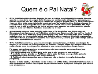 Quem é o Pai Natal?
• O Pai Natal tem vários nomes dependo do país e cultura, mas independentemente do nome
que ele recebe, trata-se sempre de S. Nicolau, um senhor muito simpático e generoso, que
nasceu no ano de 350 d.C., em Patara. Depois de viajar por muitos sítios, S. Nicolau decidiu ir
viver em Mira, onde anos mais tarde tornou-se bispo da Igreja Católica. Muitos milagres lhe
são atribuídos e grande parte destes relacionam-se com a doação de presentes. Ele, hoje,
ainda é vivo já que a sua Fonte de Vida é a crença das pessoas na sua existência, quando
ninguém mais acreditar no Pai Natal é quando ele morre!
• Actualmente ninguém sabe ao certo onde é que o Pai Natal vive, uns dizem que é na
Noruega, outros dizem que é na Finlândia e ainda outros dizem que ele vive no Pólo Norte. A
verdade é que o Pai Natal não quer que ninguém saiba onde é que ele mora, para conseguir
trabalhar sem ser incomodado, pois o seu trabalho não se resume a distribuir os presentes
na noite de Natal, é também necessário fazer os presentes, saber o que cada criança pediu e
o que cada uma realmente merece.
• O Pai Natal tem uma lista, que actualmente já é computorizada, de todas as crianças do
mundo. O Pai Natal e os seus ajudantes, os duendes, através dessa lista sabem onde é que
cada criança mora e assim podem observar o seu comportamento ao longo do ano.
Por vezes os meninos recebem presentes que não corresponde ao que pediram, isso
acontece por vários motivos:
• Não te portastes bem e o Pai Natal acha que tu não mereces o que pediste;
• A tua lista é muito grande e o Pai Natal não te pode dar tudo o que pediste, pois ele
também tem de dar presentes aos outros meninos;
• O Pai Natal não dá presentes que os teus pais não te dariam (exemplo: brinquedos
perigosos).
Quando o Natal acaba, o Pai Natal vai de férias com a Mãe Natal, afinal ele trabalhou muito e
tem de recuperar as suas forças para no próximo ano voltar a preparar tudo para que o Natal
seja um sucesso.
 