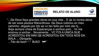 RELATO DE ALUNO 
“...Qe Deus faça grandes obras en sua vida... E qe vc nunka deixe 
de ser essa pessoa Maravilhosa. Qe Deus colocou en meu 
caminho. obgado por tdo qe vc ten feito por mim ate hj... 
Seja sempre cheia de Esperanças e sonhos pois... Vc me 
ensinou a sonhar... Novamente... VC FOI A UNICA QUE 
ACREDITOU EM MIM QE ACREDITOU EM TDOS NOS DA 
SALA ... Obrigado.. 
...Tdo de boon *.* BJAO ♥♥" 
 
