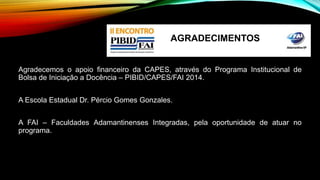 AGRADECIMENTOS 
Agradecemos o apoio financeiro da CAPES, através do Programa Institucional de 
Bolsa de Iniciação a Docência – PIBID/CAPES/FAI 2014. 
A Escola Estadual Dr. Pércio Gomes Gonzales. 
A FAI – Faculdades Adamantinenses Integradas, pela oportunidade de atuar no 
programa. 
 