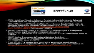 REFERÊNCIAS 
• BRASIL. Ministério da Educação e do Desporto. Secretaria de Educação Fundamental. Referencial 
Curricular Nacional para a Educação infantil - Conhecimento de Mundo. Brasília, MEC/SEF 1998. 
• ROSSATO Maristela; MARTÍNEZ, Albertina Mitjáns. Desenvolvimento da subjetividade: análise de 
histórias de superação das dificuldades de aprendizagem. Psicol. Esc. Educ. Maringá, vol. 17 no. 2, 
2013. Disponível em: http://www.scielo.br/scielo.php?script=sci_arttext&pid=S1413- 
85572013000200011&lang=pt. Data de acesso: 15/04/2014. 
• SANTANA, Suely de Melo Santana; ROAZZI Antonio; DIAS, Maria das Graças B. B. Paradigmas do 
desenvolvimento cognitivo: uma breve retrospectiva Estud. psicol. 
(Natal) vol.11 no.1 Natal Jan./Apr. 2006. http://dx.doi.org/10.1590/S1413-294X2006000100009 acesso em 
14/05/2014 
• SINDER, Marilene O pensamento de Vygotsky e Bakhtin no Brasil. Educ. 
Soc. v.20 n.69 Campinas dez. 1999disponível em http://dx.doi.org/10.1590/S0101- 
73301999000400011 acesso em 16/04/2014 
• QUAGLIATO. M. F. T. A recuperação do ensino básico: Mecanismo de aprendizagem ou 
discriminação? In: Pro-Posições UNICAMP - vol, 11 n. 3 (33) novembro 2000. Online. Disponível em: 
http://www.proposicoes.fe.unicamp.br/~proposicoes/textos/33-artigos-quagliatomft.pdf 
 