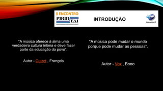 "A música oferece à alma uma 
verdadeira cultura íntima e deve fazer 
parte da educação do povo“. 
Autor - Guizot , François 
INTRODUÇÃO 
"A música pode mudar o mundo 
porque pode mudar as pessoas“. 
Autor - Vox , Bono 
 