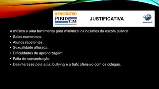 JUSTIFICATIVA 
A música é uma ferramenta para minimizar os desafios da escola pública: 
• Salas numerosas; 
• Alunos repetentes; 
• Sexualidade aflorada; 
• Dificuldades de aprendizagem; 
• Falta de concentração; 
• Desinteresse pela aula, bullying e o trato ofensivo com os colegas. 
 