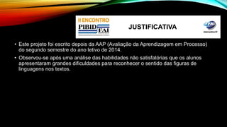JUSTIFICATIVA 
• Este projeto foi escrito depois da AAP (Avaliação da Aprendizagem em Processo) 
do segundo semestre do ano letivo de 2014. 
• Observou-se após uma análise das habilidades não satisfatórias que os alunos 
apresentaram grandes dificuldades para reconhecer o sentido das figuras de 
linguagens nos textos. 
 