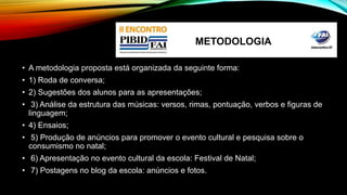 METODOLOGIA 
• A metodologia proposta está organizada da seguinte forma: 
• 1) Roda de conversa; 
• 2) Sugestões dos alunos para as apresentações; 
• 3) Análise da estrutura das músicas: versos, rimas, pontuação, verbos e figuras de 
linguagem; 
• 4) Ensaios; 
• 5) Produção de anúncios para promover o evento cultural e pesquisa sobre o 
consumismo no natal; 
• 6) Apresentação no evento cultural da escola: Festival de Natal; 
• 7) Postagens no blog da escola: anúncios e fotos. 
 