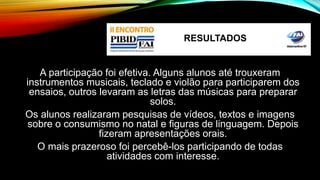 RESULTADOS 
A participação foi efetiva. Alguns alunos até trouxeram 
instrumentos musicais, teclado e violão para participarem dos 
ensaios, outros levaram as letras das músicas para preparar 
solos. 
Os alunos realizaram pesquisas de vídeos, textos e imagens 
sobre o consumismo no natal e figuras de linguagem. Depois 
fizeram apresentações orais. 
O mais prazeroso foi percebê-los participando de todas 
atividades com interesse. 
 