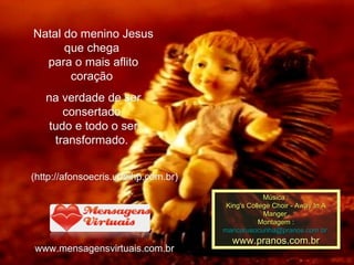 Natal do menino Jesus que chega  para o mais aflito coração  na verdade de ser consertado  tudo e todo o ser transformado.  ( http://afonsoecris.ubbihp.com.br ) www.mensagensvirtuais.com.br Música : King's College Choir - Away In A Manger  Montagem : [email_address]   www.pranos.com.br 