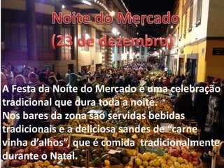 A Festa da Noite do Mercado é uma celebração
tradicional que dura toda a noite.
Nos bares da zona são servidas bebidas
tradicionais e a deliciosa sandes de “carne
vinha d’alhos”, que é comida tradicionalmente
durante o Natal.
 