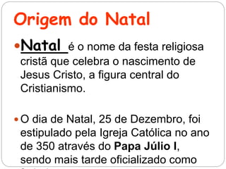 Origem do Natal
Natal é o nome da festa religiosa
cristã que celebra o nascimento de
Jesus Cristo, a figura central do
Cristianismo.
 O dia de Natal, 25 de Dezembro, foi
estipulado pela Igreja Católica no ano
de 350 através do Papa Júlio I,
sendo mais tarde oficializado como
 