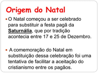 Origem do Natal
 O Natal começou a ser celebrado
para substituir a festa pagã da
Saturnália, que por tradição
acontecia entre 17 e 25 de Dezembro.
 A comemoração do Natal em
substituição dessa celebração foi uma
tentativa de facilitar a aceitação do
cristianismo entre os pagãos.
 