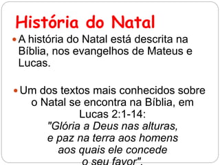História do Natal
 A história do Natal está descrita na
Bíblia, nos evangelhos de Mateus e
Lucas.
 Um dos textos mais conhecidos sobre
o Natal se encontra na Bíblia, em
Lucas 2:1-14:
"Glória a Deus nas alturas,
e paz na terra aos homens
aos quais ele concede
 