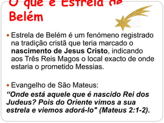 O que é Estrela de
Belém
 Estrela de Belém é um fenómeno registrado
na tradição cristã que teria marcado o
nascimento de Jesus Cristo, indicando
aos Três Reis Magos o local exacto de onde
estaria o prometido Messias.
 Evangelho de São Mateus:
“Onde está aquele que é nascido Rei dos
Judeus? Pois do Oriente vimos a sua
estrela e viemos adorá-lo" (Mateus 2:1-2).
 