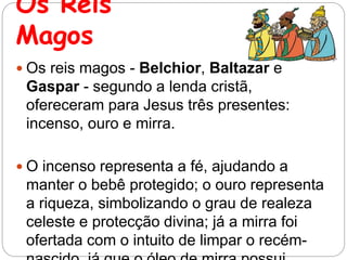 Os Reis
Magos
 Os reis magos - Belchior, Baltazar e
Gaspar - segundo a lenda cristã,
ofereceram para Jesus três presentes:
incenso, ouro e mirra.
 O incenso representa a fé, ajudando a
manter o bebê protegido; o ouro representa
a riqueza, simbolizando o grau de realeza
celeste e protecção divina; já a mirra foi
ofertada com o intuito de limpar o recém-
 