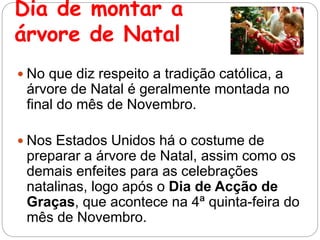 Dia de montar a
árvore de Natal
 No que diz respeito a tradição católica, a
árvore de Natal é geralmente montada no
final do mês de Novembro.
 Nos Estados Unidos há o costume de
preparar a árvore de Natal, assim como os
demais enfeites para as celebrações
natalinas, logo após o Dia de Acção de
Graças, que acontece na 4ª quinta-feira do
mês de Novembro.
 