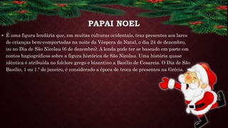 PAPAI NOEL
• É uma figura lendária que, em muitas culturas ocidentais, traz presentes aos lares
de crianças bem-comportadas na noite da Véspera de Natal, o dia 24 de dezembro,
ou no Dia de São Nicolau (6 de dezembro). A lenda pode ter se baseado em parte em
contos hagiográficos sobre a figura histórica de São Nicolau. Uma história quase
idêntica é atribuída no folclore grego e bizantino a Basílio de Cesareia. O Dia de São
Basílio, 1 ou 1.º de janeiro, é considerado a época de troca de presentes na Grécia.
 