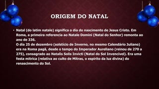 ORIGEM DO NATAL
• Natal (do latim natale) significa o dia do nascimento de Jesus Cristo. Em
Roma, a primeira referencia ao Natale Domini (Natal do Senhor) remonta ao
ano de 336.
O dia 25 de dezembro (solstício de Inverno, no mesmo Calendário Juliano)
era na Roma pagã, desde o tempo do Imperador Aureliano (reinou de 270 a
275), consagrado ao Natalis Solis Invicti (Natal do Sol Invencível). Era uma
festa mitríca (relativa ao culto de Mitras, o espírito da luz divina) do
renascimento do Sol.
 